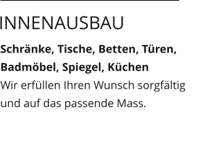 Schränke, Tische, Betten, Türen, Badmöbel, Spiegel, Küchen Wir erfüllen Ihren Wunsch sorgfältig und auf das passende Mass.  Innenausbau